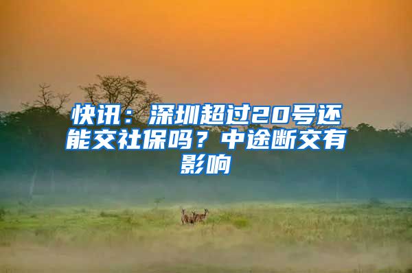 快讯：深圳超过20号还能交社保吗？中途断交有影响