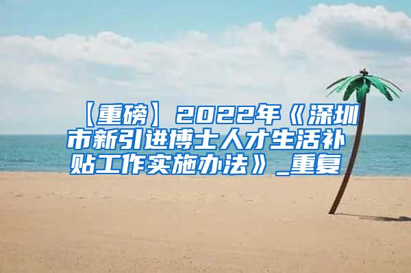 【重磅】2022年《深圳市新引进博士人才生活补贴工作实施办法》_重复