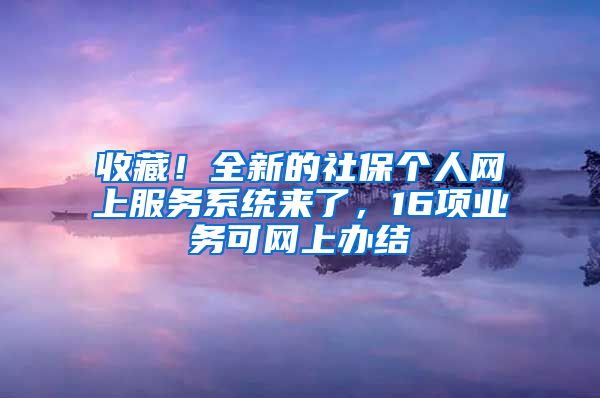 收藏！全新的社保个人网上服务系统来了，16项业务可网上办结