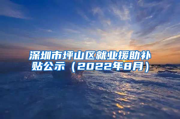 深圳市坪山区就业援助补贴公示（2022年8月）