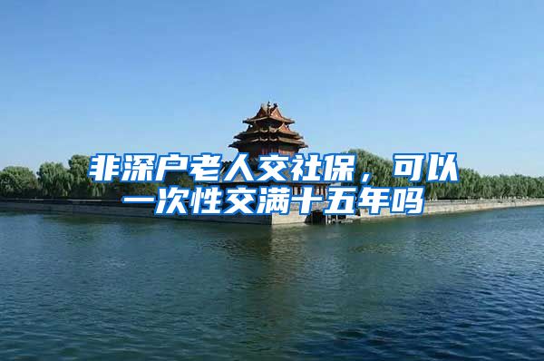 非深户老人交社保，可以一次性交满十五年吗
