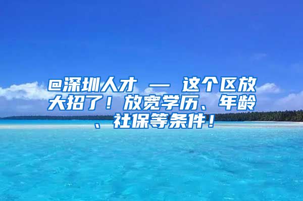 @深圳人才 — 这个区放大招了！放宽学历、年龄、社保等条件！