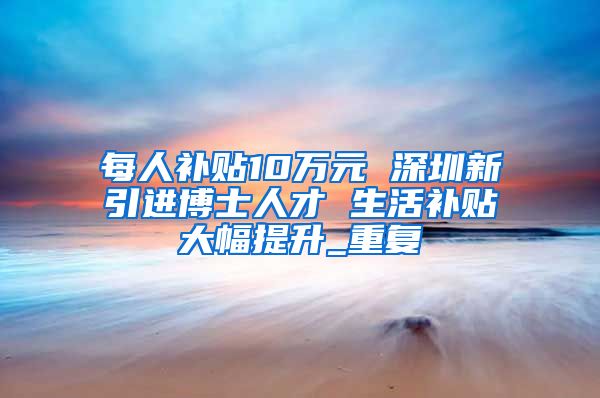 每人补贴10万元 深圳新引进博士人才 生活补贴大幅提升_重复