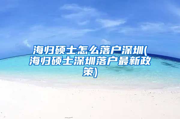 海归硕士怎么落户深圳(海归硕士深圳落户最新政策)