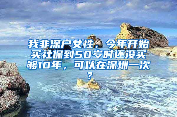 我非深户女性，今年开始买社保到50岁时还没买够10年，可以在深圳一次？
