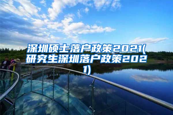 深圳硕士落户政策2021(研究生深圳落户政策2021)