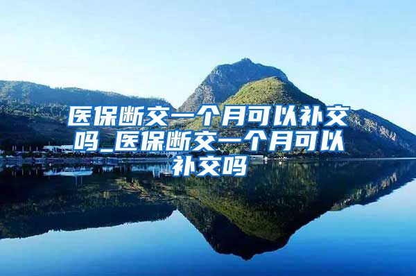 医保断交一个月可以补交吗_医保断交一个月可以补交吗
