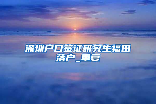 深圳户口签证研究生福田落户_重复