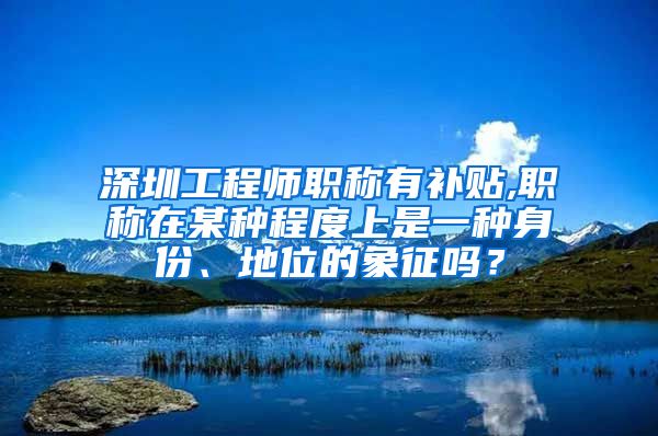 深圳工程师职称有补贴,职称在某种程度上是一种身份、地位的象征吗？