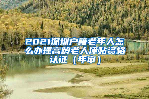 2021深圳户籍老年人怎么办理高龄老人津贴资格认证（年审）