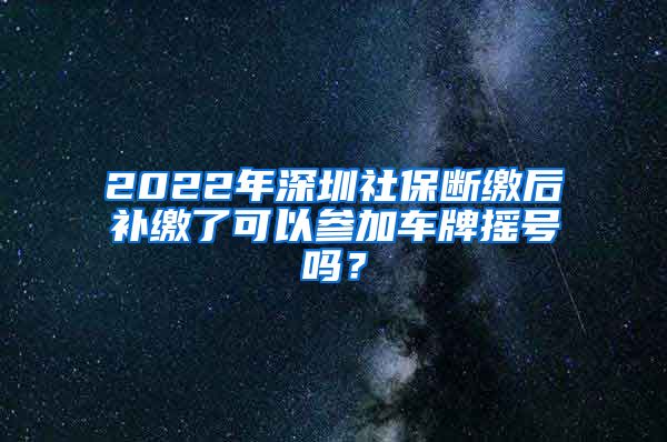 2022年深圳社保断缴后补缴了可以参加车牌摇号吗？