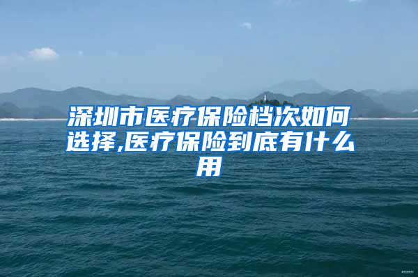 深圳市医疗保险档次如何选择,医疗保险到底有什么用