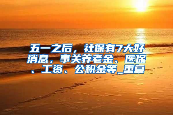 五一之后，社保有7大好消息，事关养老金、医保、工资、公积金等_重复