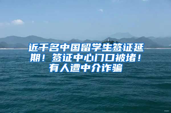 近千名中国留学生签证延期！签证中心门口被堵！有人遭中介诈骗