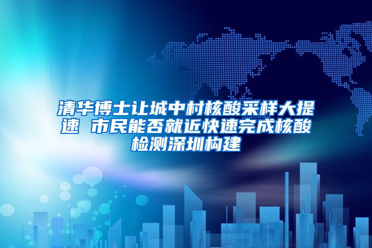 清华博士让城中村核酸采样大提速 市民能否就近快速完成核酸检测深圳构建