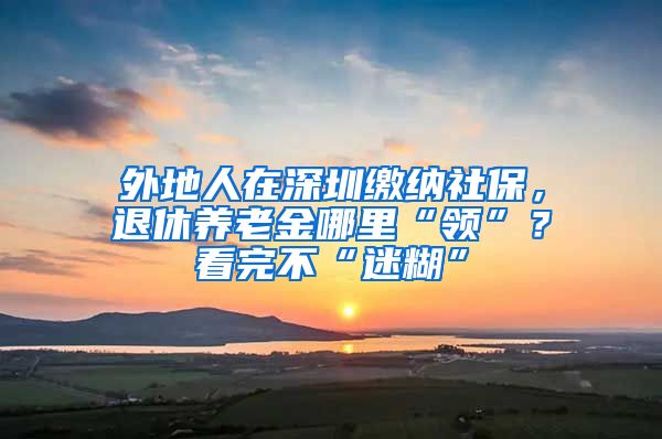 外地人在深圳缴纳社保，退休养老金哪里“领”？看完不“迷糊”