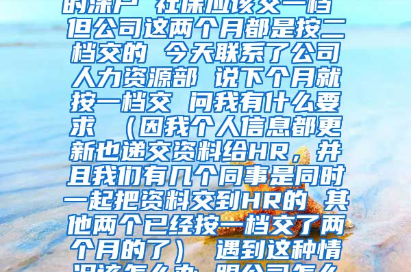 您好 我是今年9月份入的深户 社保应该交一档 但公司这两个月都是按二档交的 今天联系了公司人力资源部 说下个月就按一档交 问我有什么要求 （因我个人信息都更新也递交资料给HR，并且我们有几个同事是同时一起把资料交到HR的 其他两个已经按一档交了两个月的了） 遇到这种情况该怎么办 跟公司怎么提要求 谢谢