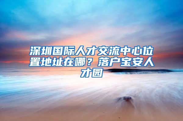 深圳国际人才交流中心位置地址在哪？落户宝安人才园