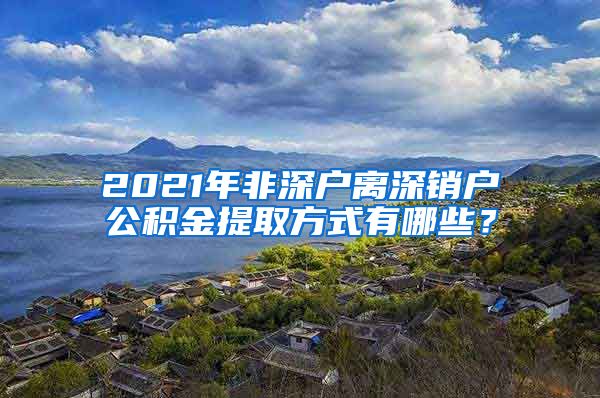 2021年非深户离深销户公积金提取方式有哪些？