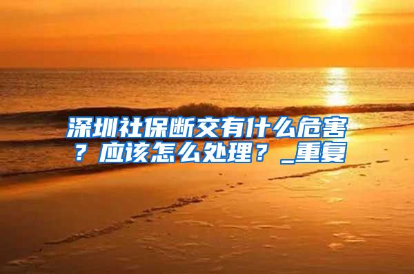 深圳社保断交有什么危害？应该怎么处理？_重复