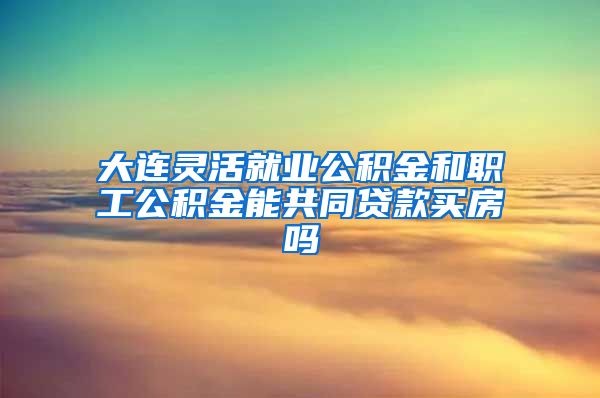 大连灵活就业公积金和职工公积金能共同贷款买房吗