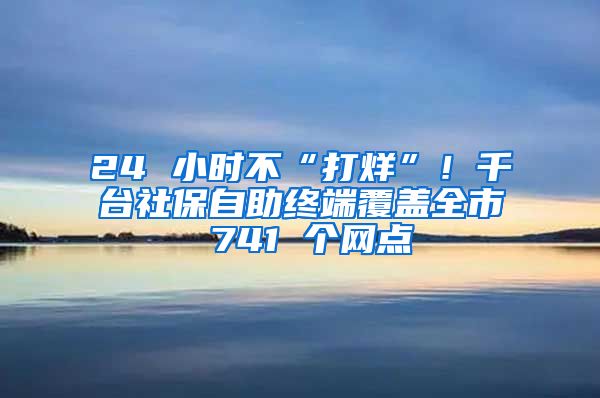 24 小时不“打烊”！千台社保自助终端覆盖全市 741 个网点