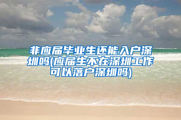非应届毕业生还能入户深圳吗(应届生不在深圳工作可以落户深圳吗)