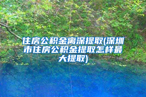 住房公积金离深提取(深圳市住房公积金提取怎样最大提取)