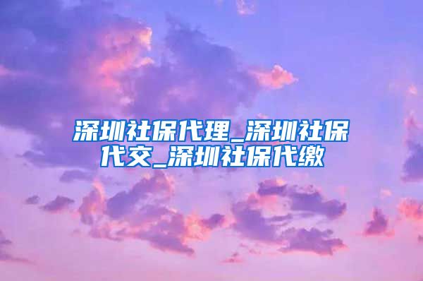 深圳社保代理_深圳社保代交_深圳社保代缴