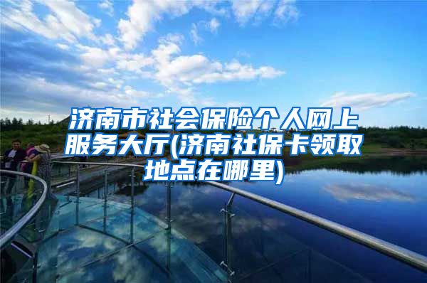 济南市社会保险个人网上服务大厅(济南社保卡领取地点在哪里)