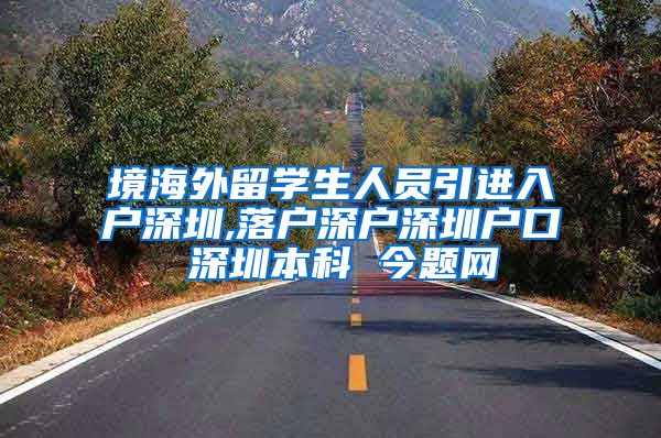 境海外留学生人员引进入户深圳,落户深户深圳户口 深圳本科 今题网
