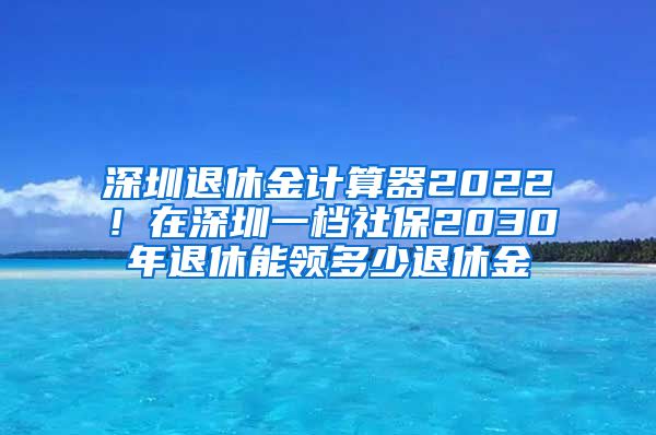 深圳退休金计算器2022！在深圳一档社保2030年退休能领多少退休金