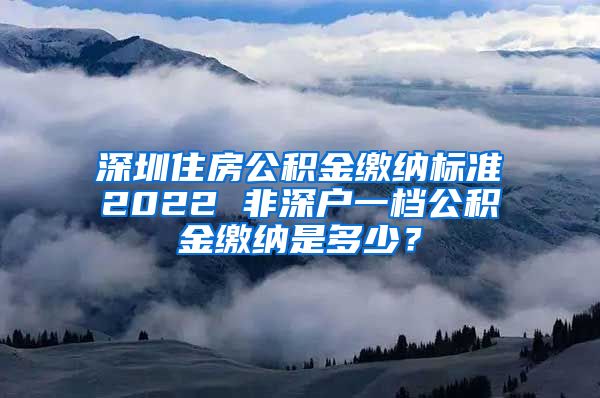 深圳住房公积金缴纳标准2022 非深户一档公积金缴纳是多少？