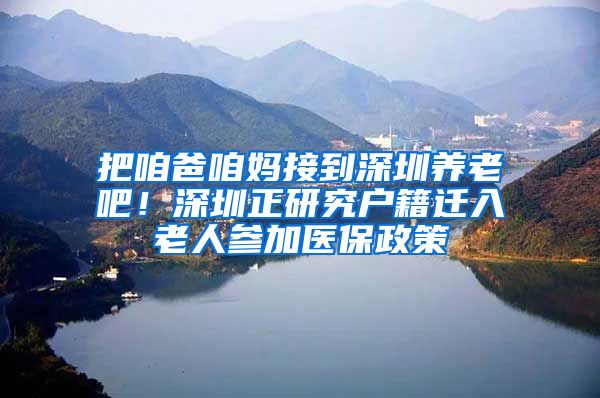 把咱爸咱妈接到深圳养老吧！深圳正研究户籍迁入老人参加医保政策