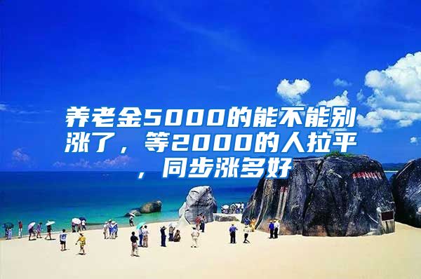 养老金5000的能不能别涨了，等2000的人拉平，同步涨多好