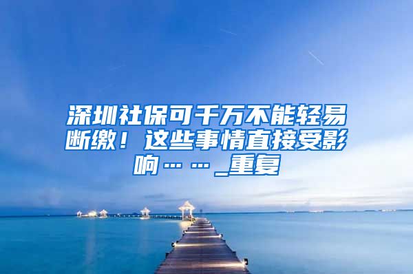 深圳社保可千万不能轻易断缴！这些事情直接受影响……_重复