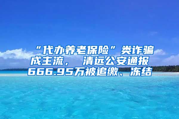 “代办养老保险”类诈骗成主流， 清远公安通报666.95万被追缴、冻结