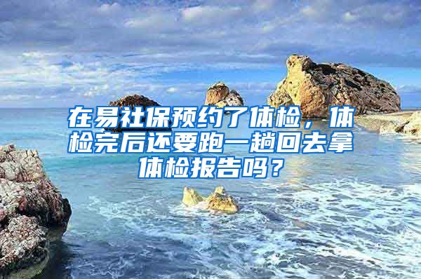 在易社保预约了体检，体检完后还要跑一趟回去拿体检报告吗？