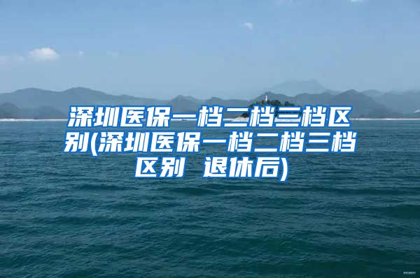 深圳医保一档二档三档区别(深圳医保一档二档三档区别 退休后)
