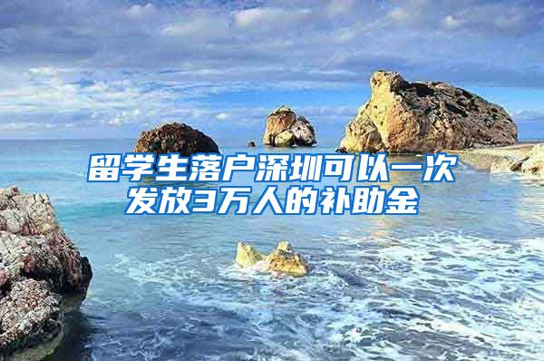 留学生落户深圳可以一次发放3万人的补助金