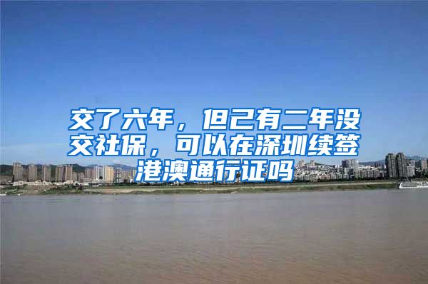 交了六年，但己有二年没交社保，可以在深圳续签港澳通行证吗