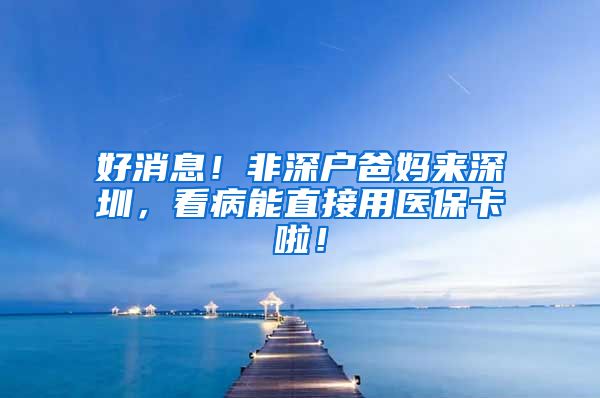 好消息！非深户爸妈来深圳，看病能直接用医保卡啦！
