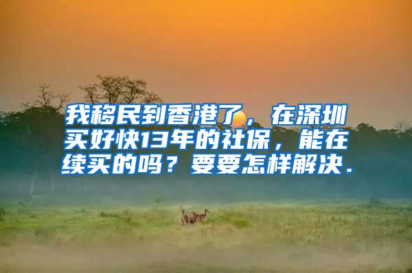 我移民到香港了，在深圳买好快13年的社保，能在续买的吗？要要怎样解决．