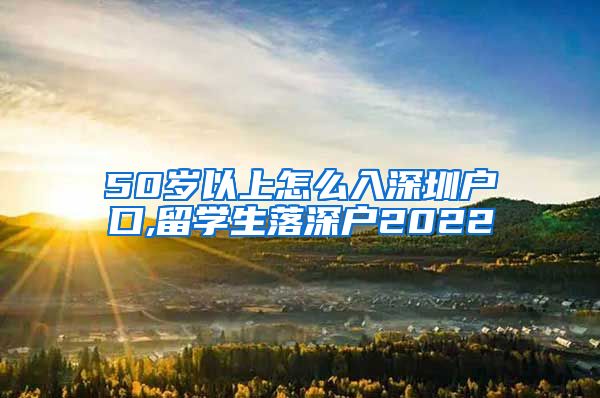 50岁以上怎么入深圳户口,留学生落深户2022