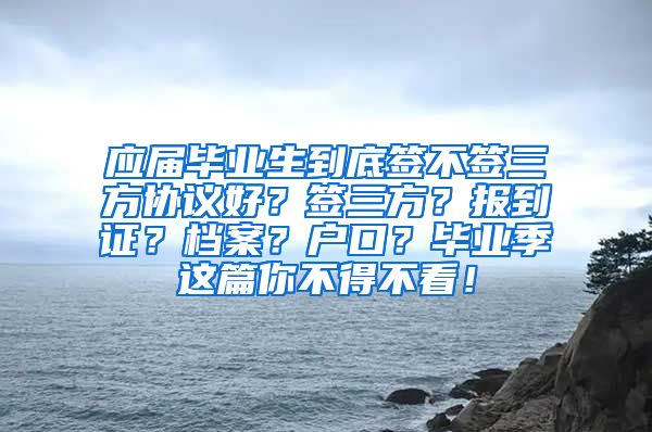 应届毕业生到底签不签三方协议好？签三方？报到证？档案？户口？毕业季这篇你不得不看！