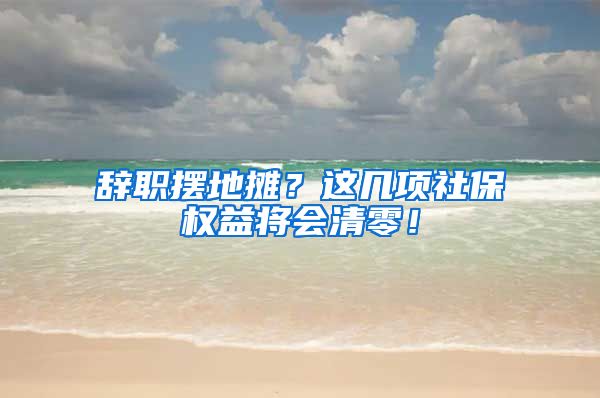 辞职摆地摊？这几项社保权益将会清零！