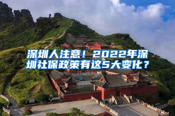 深圳人注意！2022年深圳社保政策有这5大变化？