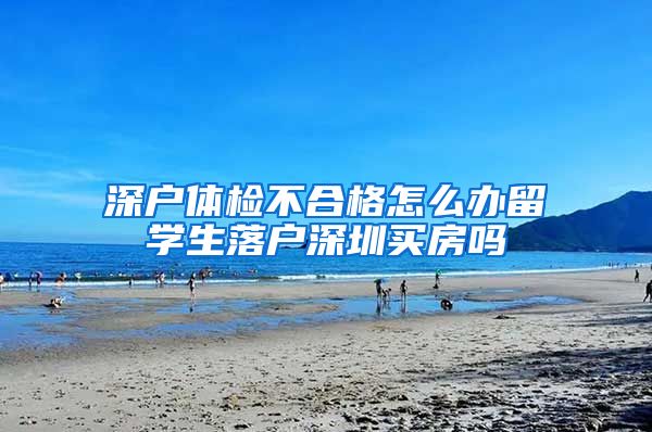 深户体检不合格怎么办留学生落户深圳买房吗