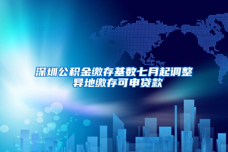 深圳公积金缴存基数七月起调整 异地缴存可申贷款