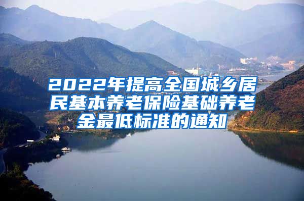 2022年提高全国城乡居民基本养老保险基础养老金最低标准的通知